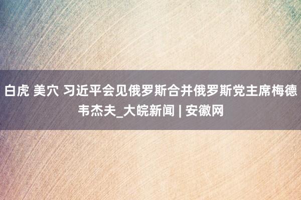 白虎 美穴 习近平会见俄罗斯合并俄罗斯党主席梅德韦杰夫_大皖新闻 | 安徽网