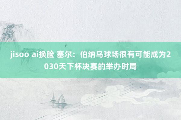 jisoo ai换脸 塞尔：伯纳乌球场很有可能成为2030天下杯决赛的举办时局