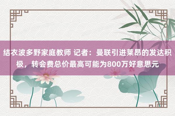 结衣波多野家庭教师 记者：曼联引进莱昂的发达积极，转会费总价最高可能为800万好意思元