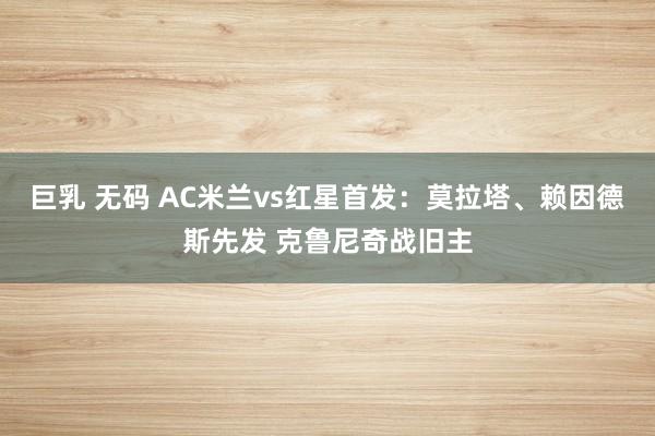 巨乳 无码 AC米兰vs红星首发：莫拉塔、赖因德斯先发 克鲁尼奇战旧主