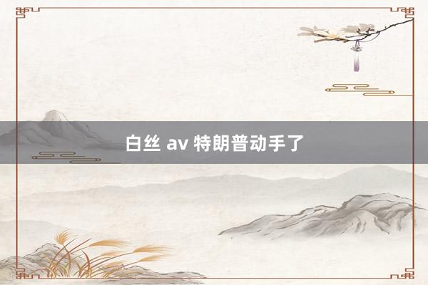白丝 av 特朗普动手了