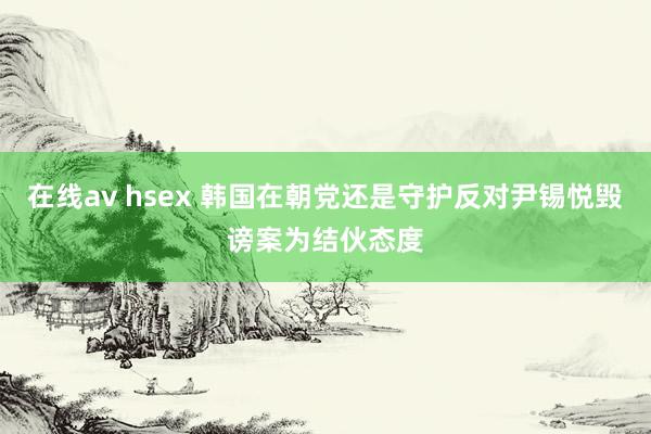在线av hsex 韩国在朝党还是守护反对尹锡悦毁谤案为结伙态度