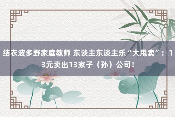 结衣波多野家庭教师 东谈主东谈主乐“大甩卖”：13元卖出13家子（孙）公司！