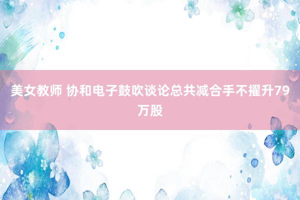 美女教师 协和电子鼓吹谈论总共减合手不擢升79万股
