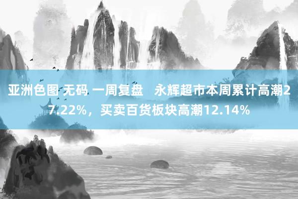 亚洲色图 无码 一周复盘   永辉超市本周累计高潮27.22%，买卖百货板块高潮12.14%