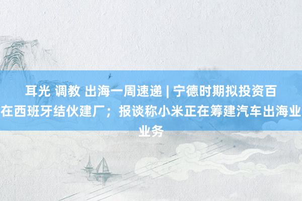 耳光 调教 出海一周速递 | 宁德时期拟投资百亿在西班牙结伙建厂；报谈称小米正在筹建汽车出海业务