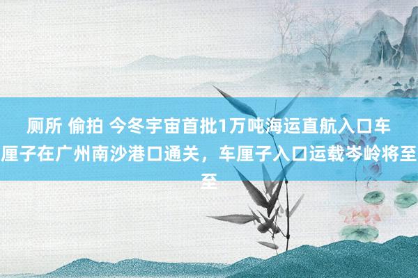 厕所 偷拍 今冬宇宙首批1万吨海运直航入口车厘子在广州南沙港口通关，车厘子入口运载岑岭将至