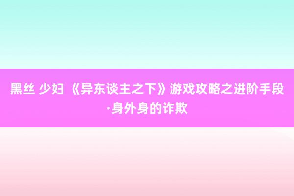 黑丝 少妇 《异东谈主之下》游戏攻略之进阶手段·身外身的诈欺
