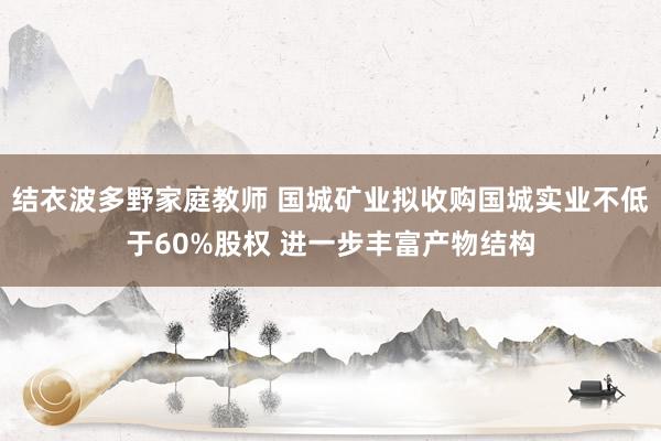 结衣波多野家庭教师 国城矿业拟收购国城实业不低于60%股权 进一步丰富产物结构