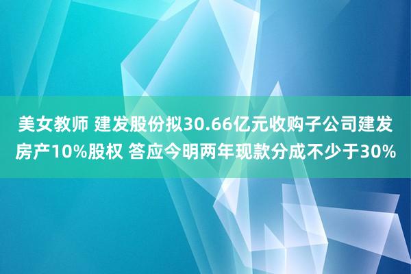 美女教师 建发股份拟30.66亿元收购子公司建发房产10%股权 答应今明两年现款分成不少于30%