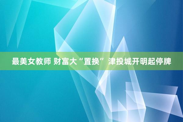 最美女教师 财富大“置换” 津投城开明起停牌