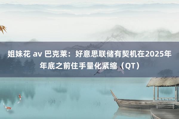 姐妹花 av 巴克莱：好意思联储有契机在2025年年底之前住手量化紧缩（QT）