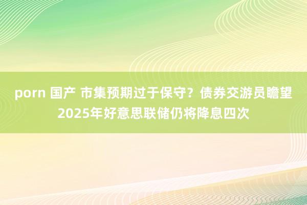 porn 国产 市集预期过于保守？债券交游员瞻望2025年好意思联储仍将降息四次