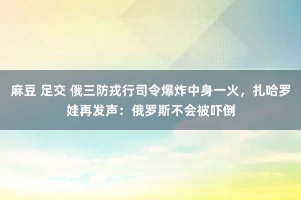 麻豆 足交 俄三防戎行司令爆炸中身一火,扎哈罗娃再发声:俄罗斯不会被吓倒