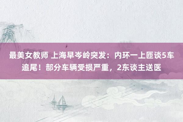 最美女教师 上海早岑岭突发：内环一上匝谈5车追尾！部分车辆受损严重，2东谈主送医