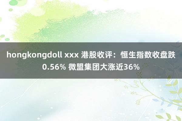 hongkongdoll xxx 港股收评：恒生指数收盘跌0.56% 微盟集团大涨近36%