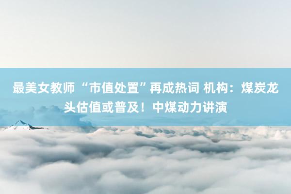 最美女教师 “市值处置”再成热词 机构：煤炭龙头估值或普及！中煤动力讲演