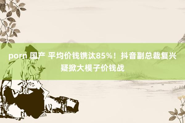 porn 国产 平均价钱镌汰85%！抖音副总裁复兴疑掀大模子价钱战