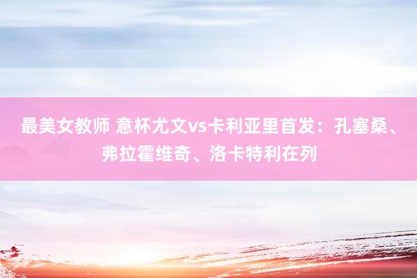 最美女教师 意杯尤文vs卡利亚里首发：孔塞桑、弗拉霍维奇、洛卡特利在列