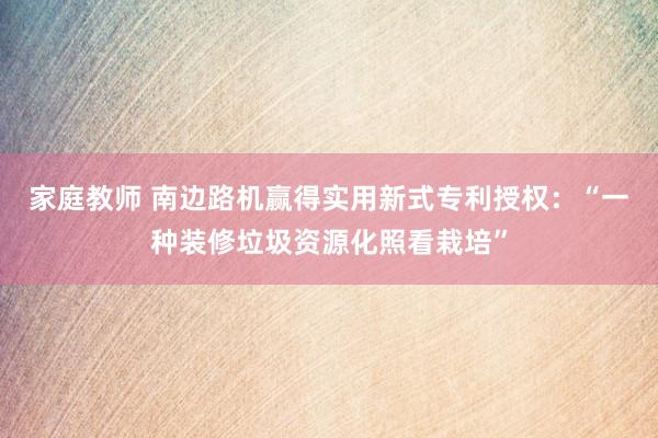 家庭教师 南边路机赢得实用新式专利授权：“一种装修垃圾资源化照看栽培”