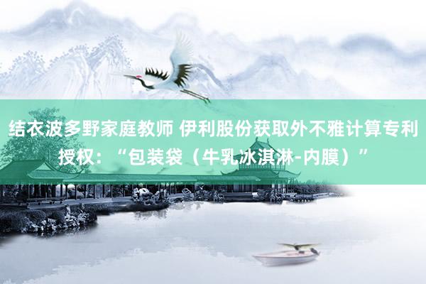 结衣波多野家庭教师 伊利股份获取外不雅计算专利授权：“包装袋（牛乳冰淇淋-内膜）”