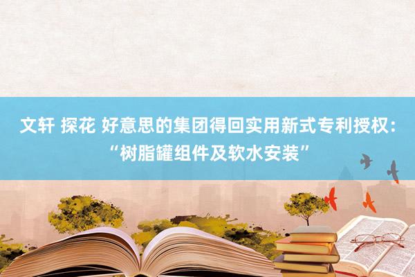 文轩 探花 好意思的集团得回实用新式专利授权：“树脂罐组件及软水安装”