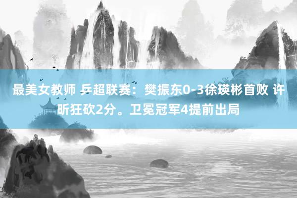 最美女教师 乒超联赛：樊振东0-3徐瑛彬首败 许昕狂砍2分。卫冕冠军4提前出局