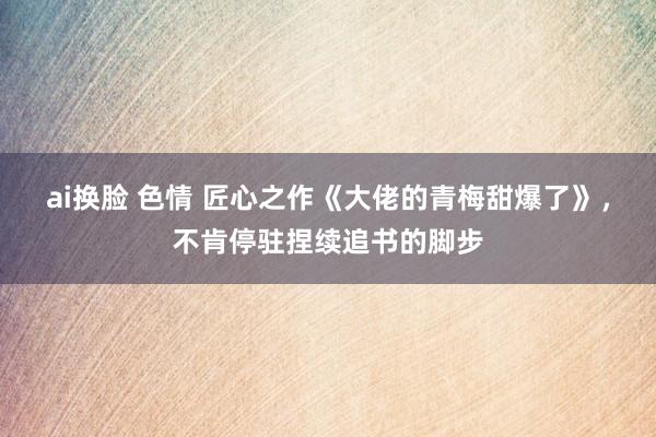 ai换脸 色情 匠心之作《大佬的青梅甜爆了》，不肯停驻捏续追书的脚步