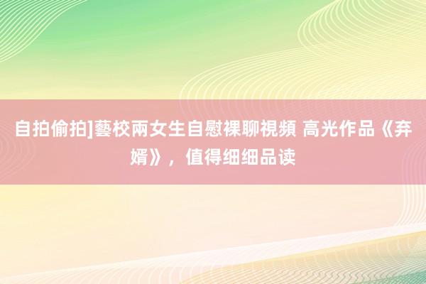 自拍偷拍]藝校兩女生自慰裸聊視頻 高光作品《弃婿》，值得细细品读