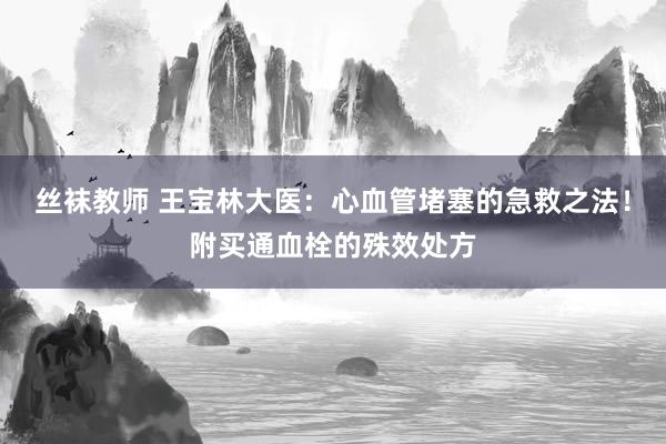 丝袜教师 王宝林大医:心血管堵塞的急救之法!附买通血栓的殊效处方