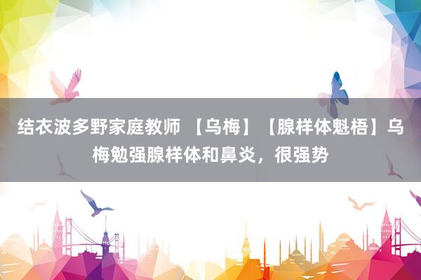 结衣波多野家庭教师 【乌梅】【腺样体魁梧】乌梅勉强腺样体和鼻炎，很强势
