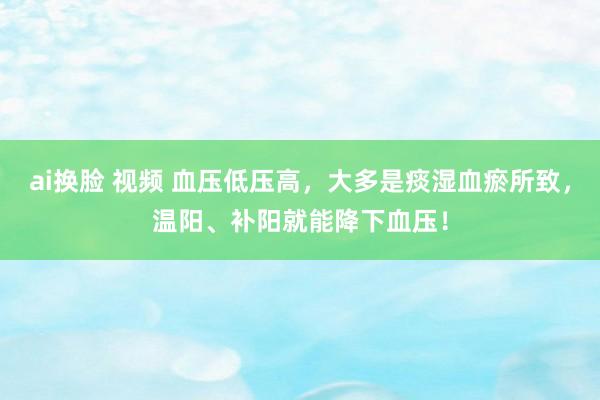 ai换脸 视频 血压低压高，大多是痰湿血瘀所致，温阳、补阳就能降下血压！