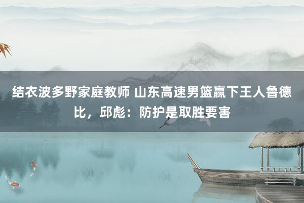 结衣波多野家庭教师 山东高速男篮赢下王人鲁德比，邱彪：防护是取胜要害