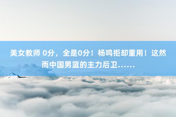美女教师 0分，全是0分！杨鸣拒却重用！这然而中国男篮的主力后卫……