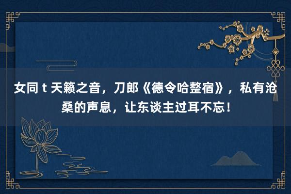 女同 t 天籁之音，刀郎《德令哈整宿》，私有沧桑的声息，让东谈主过耳不忘！