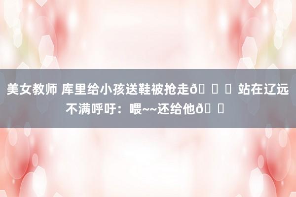 美女教师 库里给小孩送鞋被抢走👟站在辽远不满呼吁：喂~~还给他😠