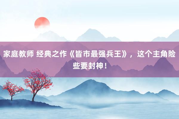家庭教师 经典之作《皆市最强兵王》，这个主角险些要封神！