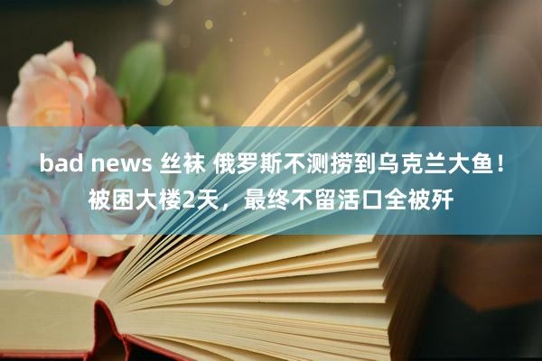 bad news 丝袜 俄罗斯不测捞到乌克兰大鱼！被困大楼2天，最终不留活口全被歼