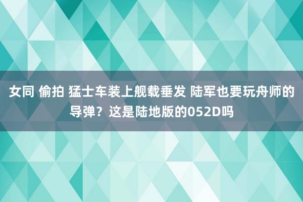 女同 偷拍 猛士车装上舰载垂发 陆军也要玩舟师的导弹？这是陆地版的052D吗