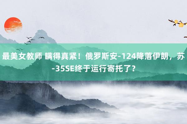 最美女教师 瞒得真紧！俄罗斯安-124降落伊朗，苏-35SE终于运行寄托了？