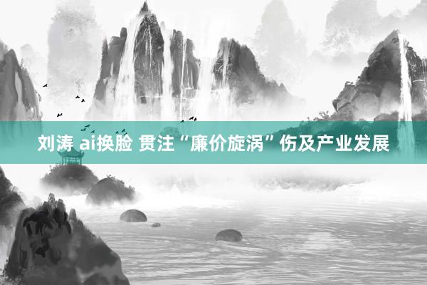 刘涛 ai换脸 贯注“廉价旋涡”伤及产业发展
