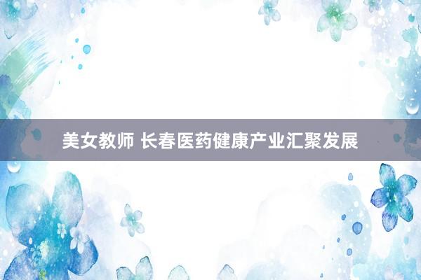 美女教师 长春医药健康产业汇聚发展