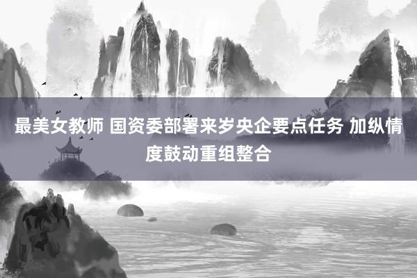 最美女教师 国资委部署来岁央企要点任务 加纵情度鼓动重组整合