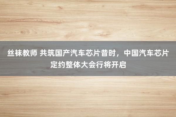 丝袜教师 共筑国产汽车芯片昔时，中国汽车芯片定约整体大会行将开启
