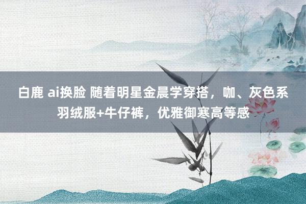 白鹿 ai换脸 随着明星金晨学穿搭，咖、灰色系羽绒服+牛仔裤，优雅御寒高等感