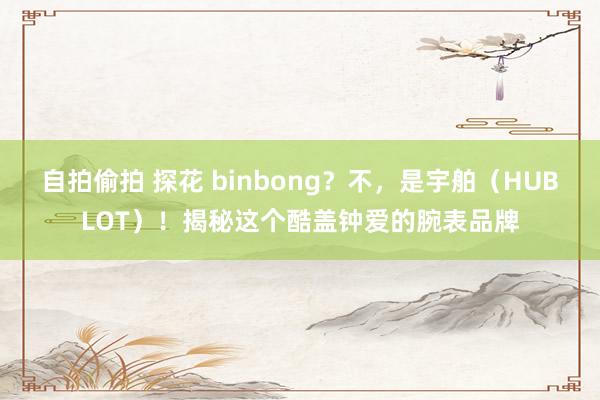 自拍偷拍 探花 binbong？不，是宇舶（HUBLOT）！揭秘这个酷盖钟爱的腕表品牌