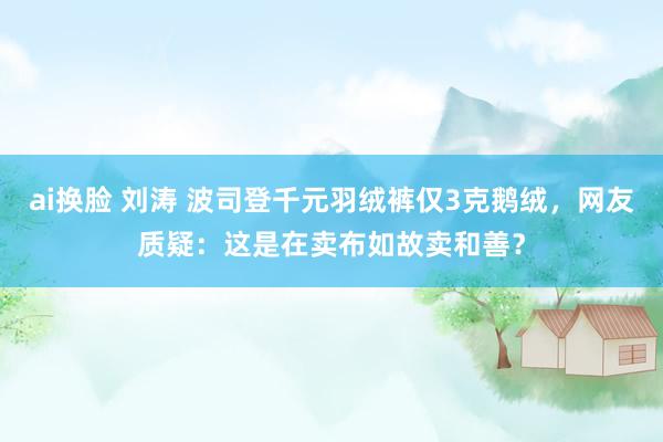 ai换脸 刘涛 波司登千元羽绒裤仅3克鹅绒，网友质疑：这是在卖布如故卖和善？