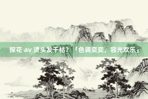探花 av 烫头发干枯？「色调奕奕，容光欢乐」