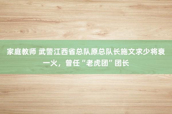家庭教师 武警江西省总队原总队长施文求少将衰一火，曾任“老虎团”团长