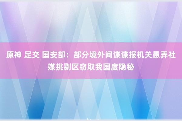 原神 足交 国安部：部分境外间谍谍报机关愚弄社媒挑剔区窃取我国度隐秘